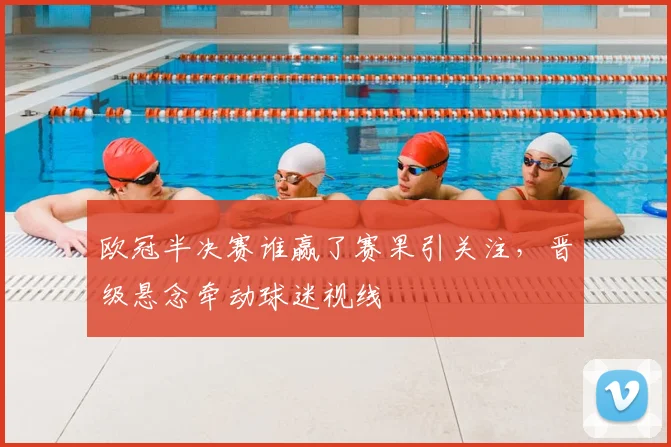 欧冠半决赛谁赢了赛果引关注,晋级悬念牵动球迷视线