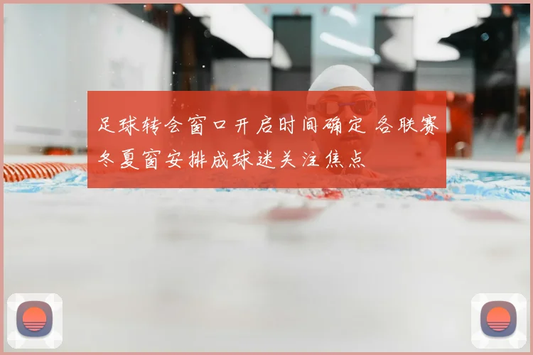 足球转会窗口开启时间确定 各联赛冬夏窗安排成球迷关注焦点