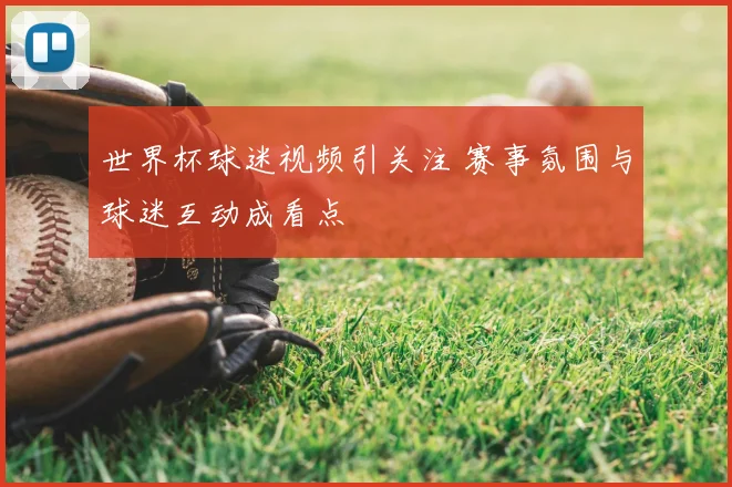 世界杯球迷视频引关注 赛事氛围与球迷互动成看点
