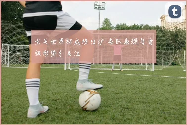 女足世界杯成绩出炉 各队表现与晋级形势引关注