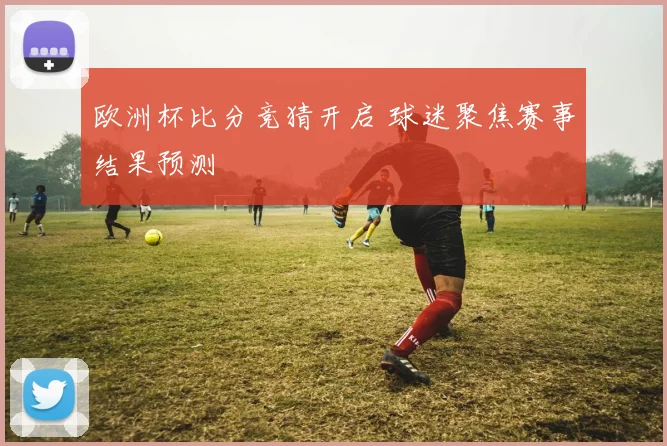 欧洲杯比分竞猜开启 球迷聚焦赛事结果预测