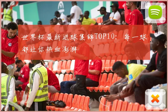 世界杯最新进球集锦TOP10：每一球都让你热血澎湃