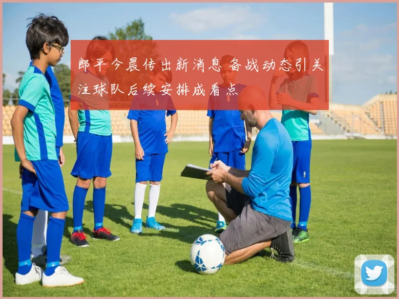 郎平今晨传出新消息 备战动态引关注球队后续安排成看点