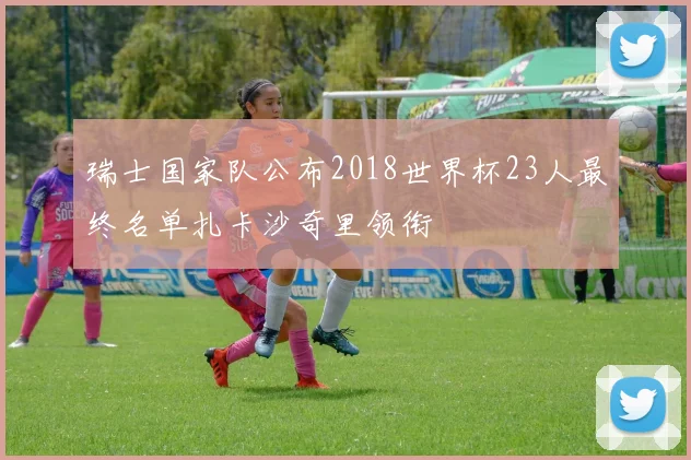 瑞士国家队公布2018世界杯23人最终名单扎卡沙奇里领衔