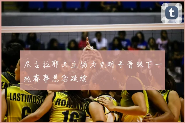 尼古拉耶夫主场力克对手晋级下一轮赛事悬念延续
