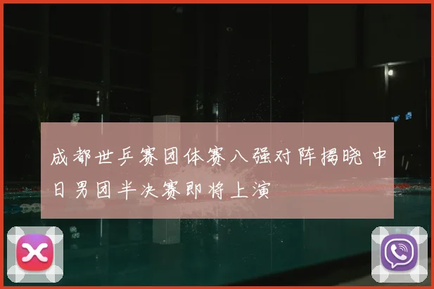 成都世乒赛团体赛八强对阵揭晓 中日男团半决赛即将上演