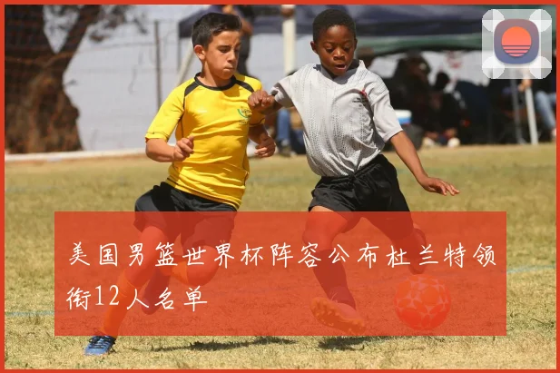 美国男篮世界杯阵容公布杜兰特领衔12人名单