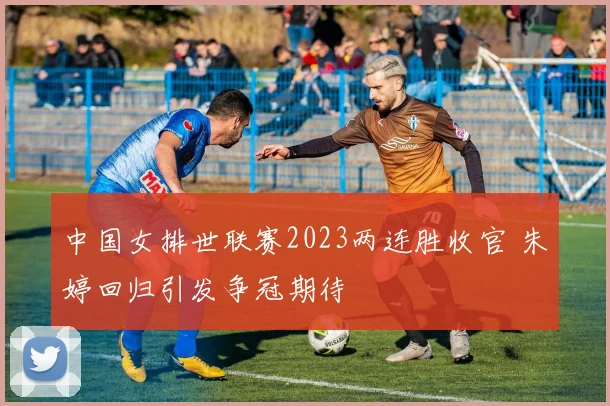 中国女排世联赛2023两连胜收官 朱婷回归引发争冠期待