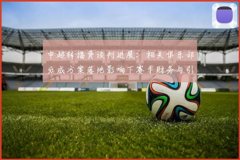 中超转播费谈判进展：相关俱乐部分成方案落地影响下赛季财务与引援预算