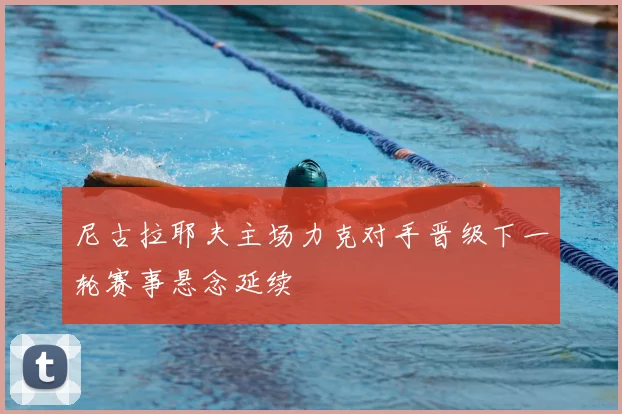 尼古拉耶夫主场力克对手晋级下一轮赛事悬念延续