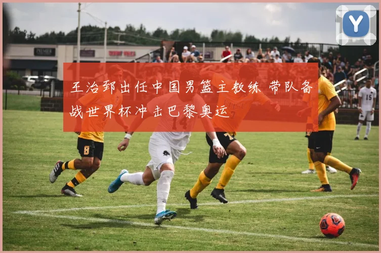 王治郅出任中国男篮主教练 带队备战世界杯冲击巴黎奥运