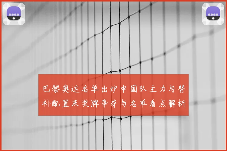 巴黎奥运名单出炉中国队主力与替补配置及奖牌争夺与名单看点解析
