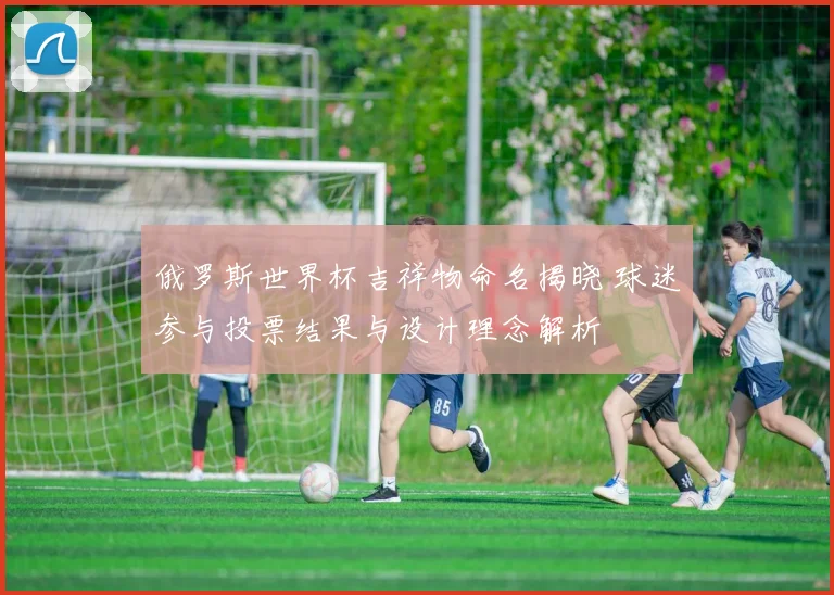 俄罗斯世界杯吉祥物命名揭晓 球迷参与投票结果与设计理念解析