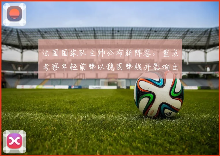 法国国家队主帅公布新阵容，重点考察年轻前锋以稳固锋线并影响出线形势