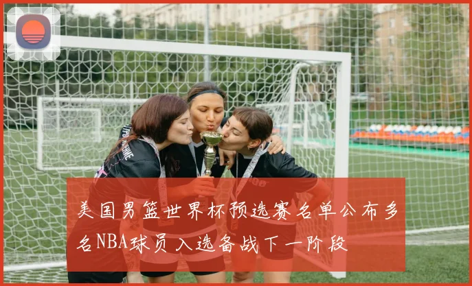 美国男篮世界杯预选赛名单公布多名NBA球员入选备战下一阶段