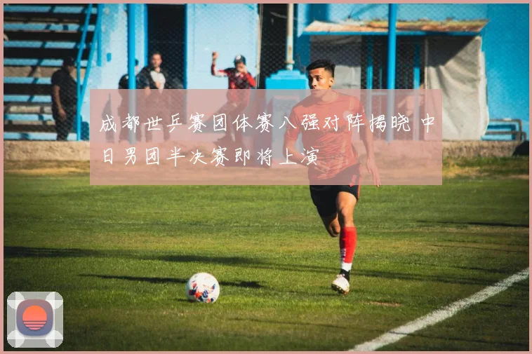 成都世乒赛团体赛八强对阵揭晓 中日男团半决赛即将上演