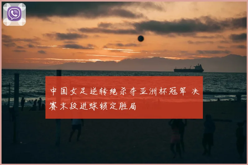 中国女足逆转绝杀夺亚洲杯冠军 决赛末段进球锁定胜局