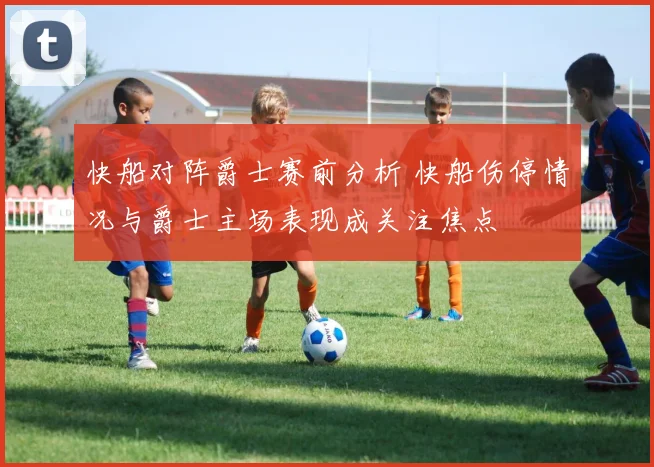 快船对阵爵士赛前分析 快船伤停情况与爵士主场表现成关注焦点