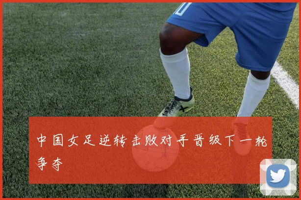 中国女足逆转击败对手晋级下一轮争夺