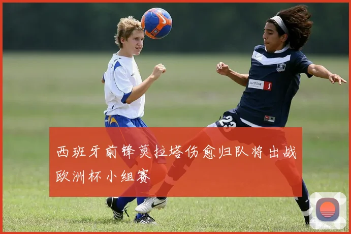 西班牙前锋莫拉塔伤愈归队将出战欧洲杯小组赛