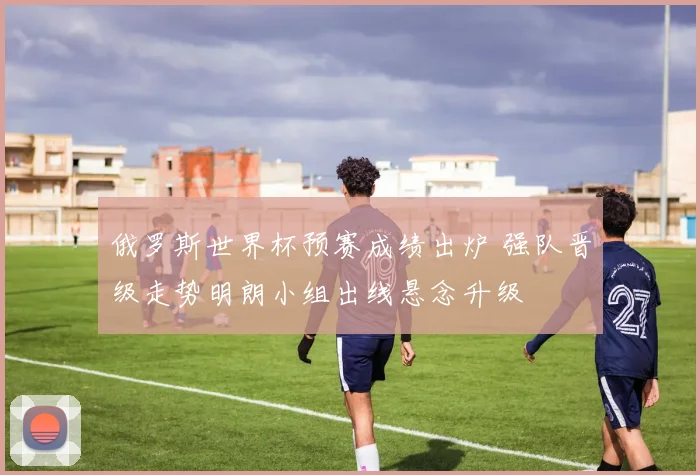 俄罗斯世界杯预赛成绩出炉 强队晋级走势明朗小组出线悬念升级