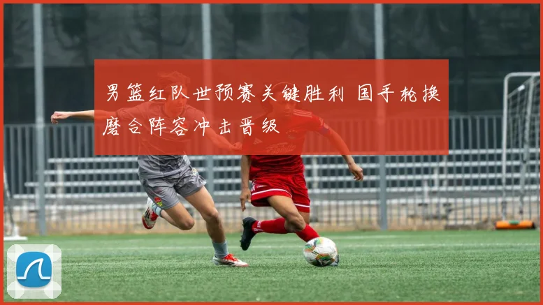 男篮红队世预赛关键胜利 国手轮换磨合阵容冲击晋级