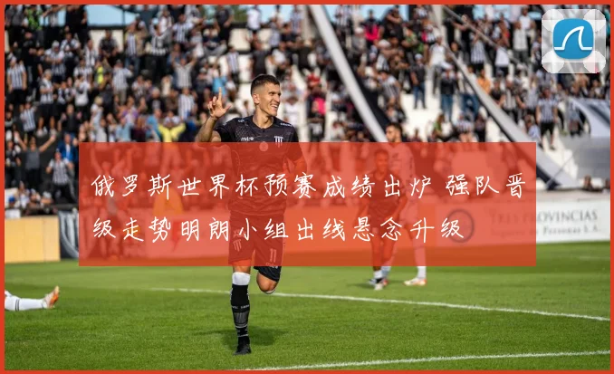 俄罗斯世界杯预赛成绩出炉 强队晋级走势明朗小组出线悬念升级