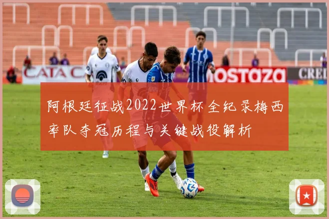 阿根廷征战2022世界杯全纪录梅西率队夺冠历程与关键战役解析