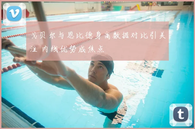 戈贝尔与恩比德身高数据对比引关注 内线优势成焦点