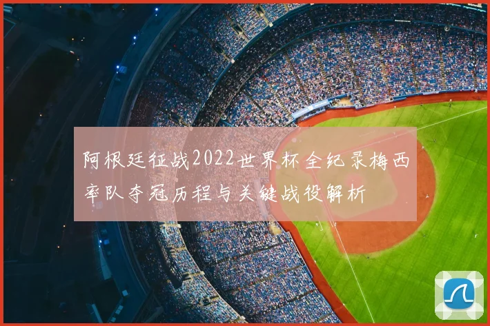 阿根廷征战2022世界杯全纪录梅西率队夺冠历程与关键战役解析